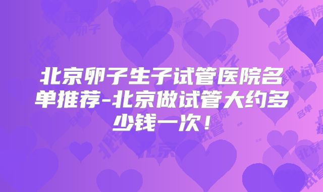 北京卵子生子试管医院名单推荐-北京做试管大约多少钱一次!
