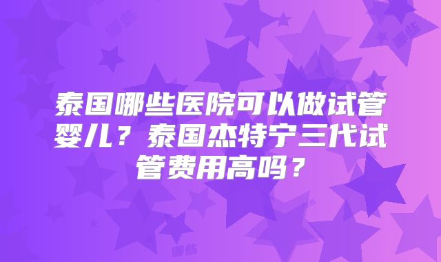 泰国哪些医院可以做试管婴儿？泰国杰特宁三代试管费用高吗？