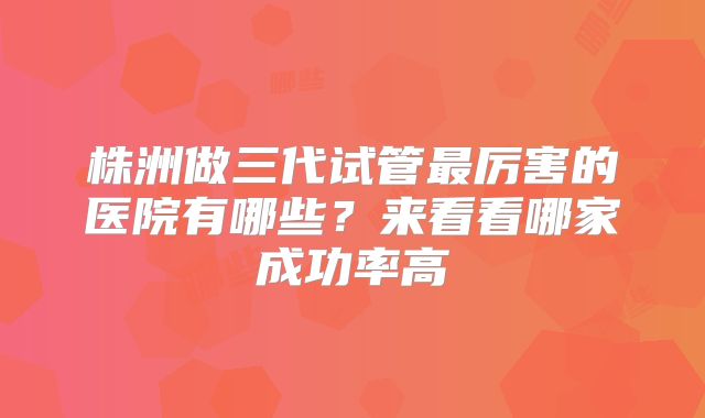 株洲做三代试管最厉害的医院有哪些？来看看哪家成功率高