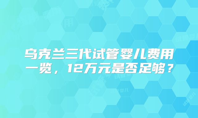 乌克兰三代试管婴儿费用一览,12万元是否足够?