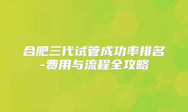 合肥三代试管成功率排名-费用与流程全攻略