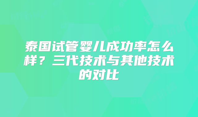 泰国试管婴儿成功率怎么样？三代技术与其他技术的对比