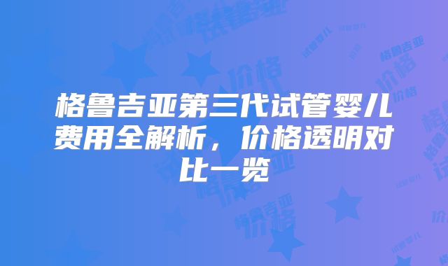 格鲁吉亚第三代试管婴儿费用全解析,价格透明对比一览