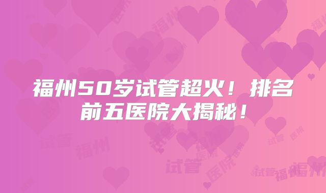 福州50岁试管超火！排名前五医院大揭秘！