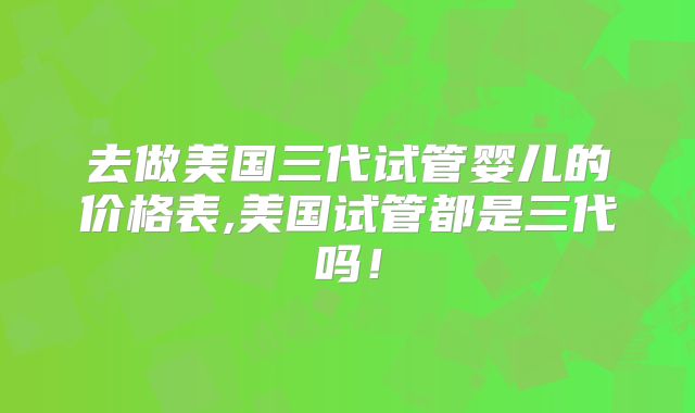 去做美国三代试管婴儿的价格表,美国试管都是三代吗！