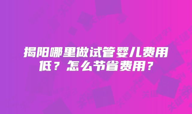 揭阳哪里做试管婴儿费用低？怎么节省费用？