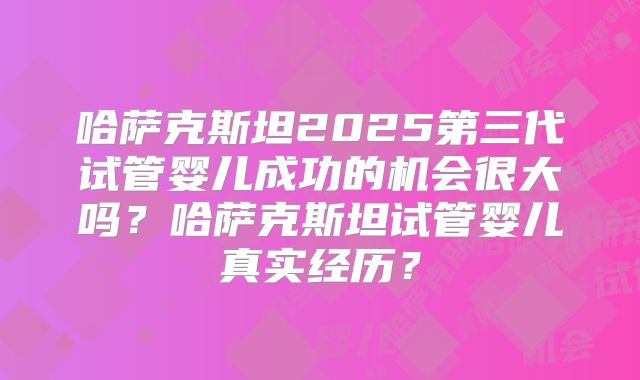 哈萨克斯坦2025第三代试管婴儿成功的机会很大吗?哈萨克斯坦试管婴儿真实经历?
