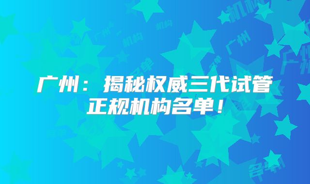 广州:揭秘权威三代试管正规机构名单!