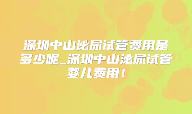 深圳中山泌尿试管费用是多少呢_深圳中山泌尿试管婴儿费用!