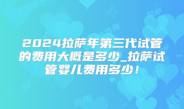 2024拉萨年第三代试管的费用大概是多少_拉萨试管婴儿费用多少！