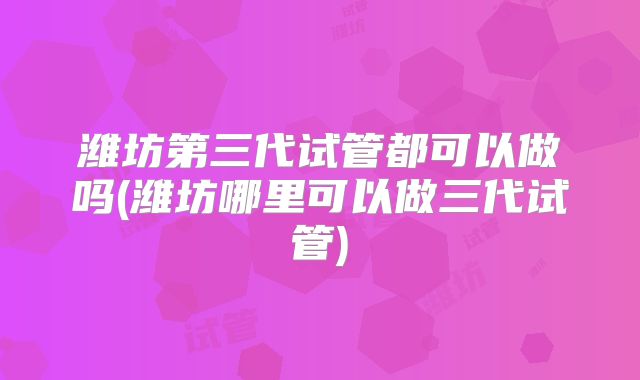 潍坊第三代试管都可以做吗(潍坊哪里可以做三代试管)