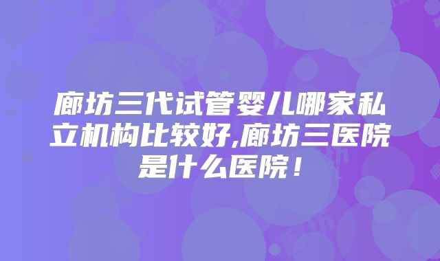 廊坊三代试管婴儿哪家私立机构比较好,廊坊三医院是什么医院！