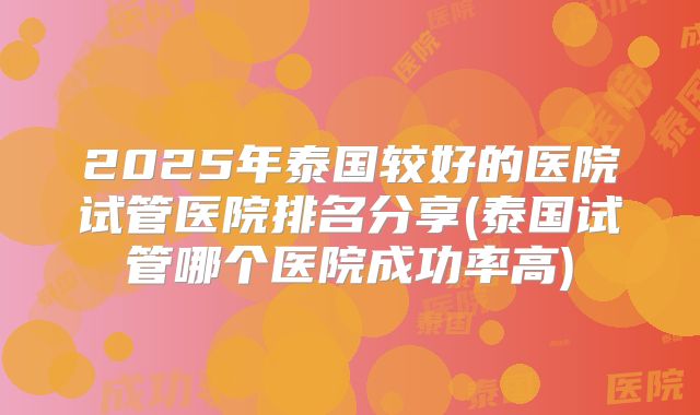 2025年泰国较好的医院试管医院排名分享(泰国试管哪个医院成功率高)