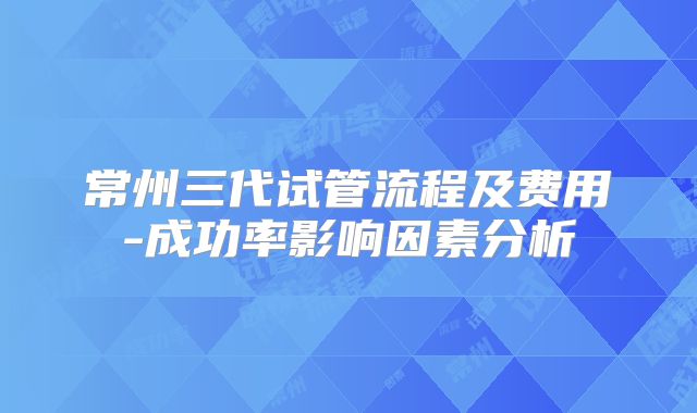 常州三代试管流程及费用-成功率影响因素分析