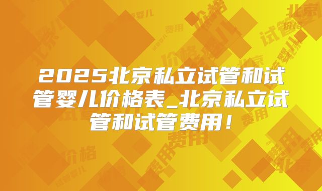 2025北京私立试管和试管婴儿价格表_北京私立试管和试管费用!