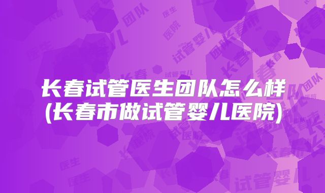 长春试管医生团队怎么样(长春市做试管婴儿医院)