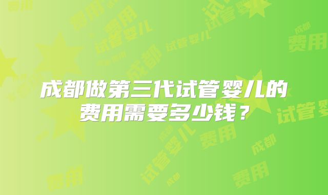 成都做第三代试管婴儿的费用需要多少钱？