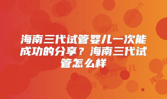 海南三代试管婴儿一次能成功的分享？海南三代试管怎么样