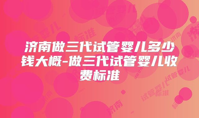 济南做三代试管婴儿多少钱大概-做三代试管婴儿收费标准