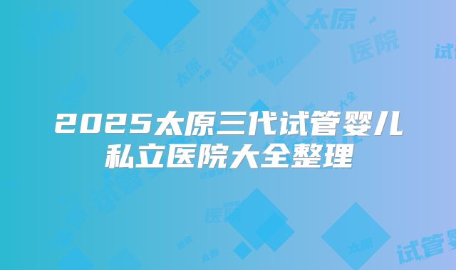 2025太原三代试管婴儿私立医院大全整理