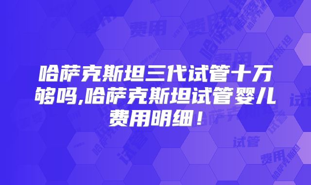 哈萨克斯坦三代试管十万够吗,哈萨克斯坦试管婴儿费用明细！