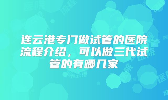 连云港专门做试管的医院流程介绍,可以做三代试管的有哪几家