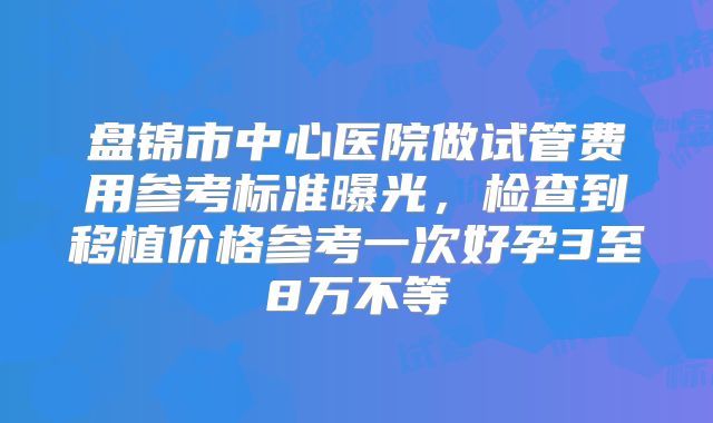 盘锦市中心医院做试管费用参考标准曝光，检查到移植价格参考一次好孕3至8万不等