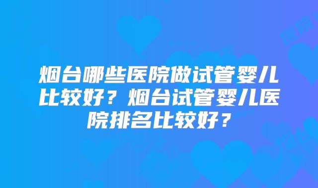 烟台哪些医院做试管婴儿比较好？烟台试管婴儿医院排名比较好？