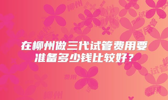 在柳州做三代试管费用要准备多少钱比较好?