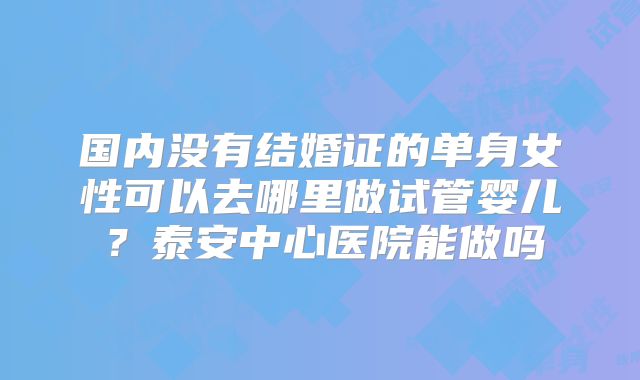 国内没有结婚证的单身女性可以去哪里做试管婴儿？泰安中心医院能做吗