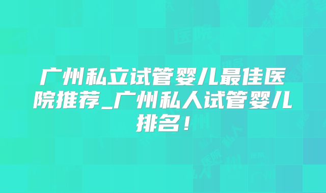 广州私立试管婴儿最佳医院推荐_广州私人试管婴儿排名！