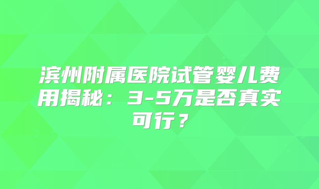 滨州附属医院试管婴儿费用揭秘:3-5万是否真实可行?