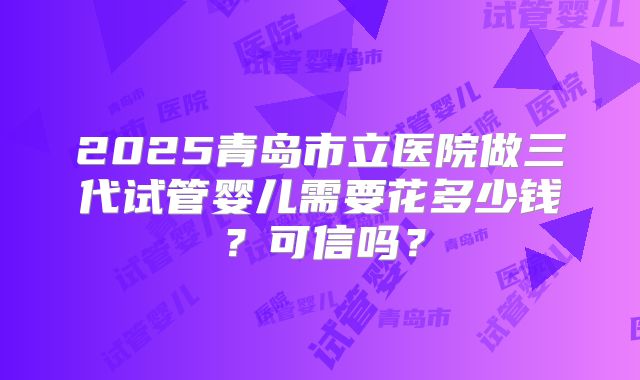 2025青岛市立医院做三代试管婴儿需要花多少钱?可信吗?