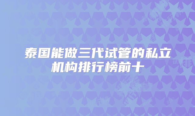 泰国能做三代试管的私立机构排行榜前十