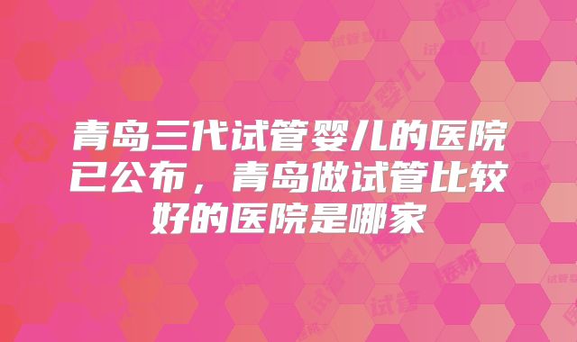 青岛三代试管婴儿的医院已公布，青岛做试管比较好的医院是哪家