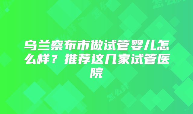 乌兰察布市做试管婴儿怎么样？推荐这几家试管医院