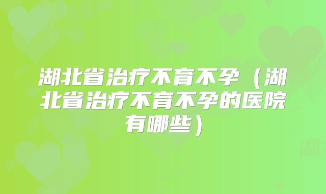 湖北省治疗不育不孕(湖北省治疗不育不孕的医院有哪些)