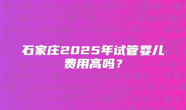 石家庄2025年试管婴儿费用高吗？