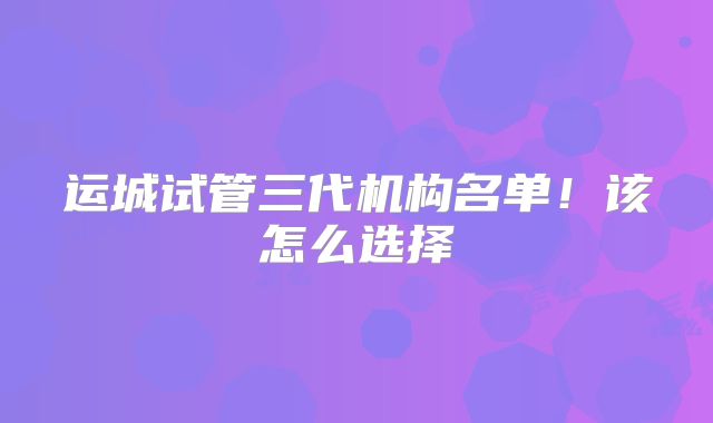运城试管三代机构名单！该怎么选择