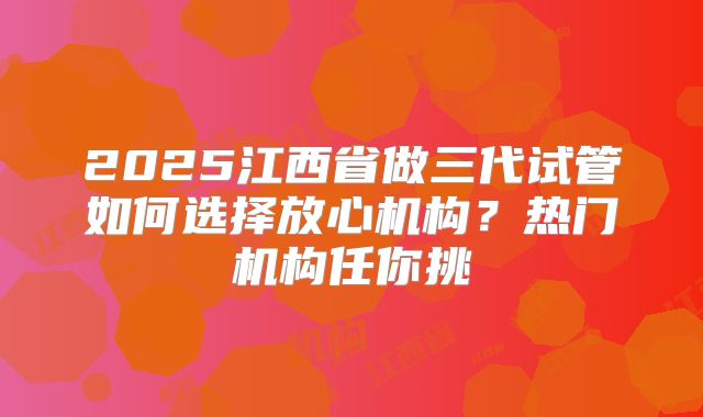 2025江西省做三代试管如何选择放心机构？热门机构任你挑