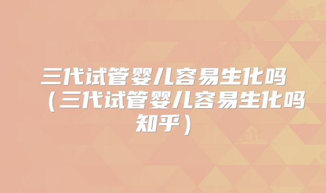 三代试管婴儿容易生化吗（三代试管婴儿容易生化吗知乎）