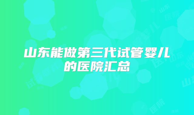 山东能做第三代试管婴儿的医院汇总
