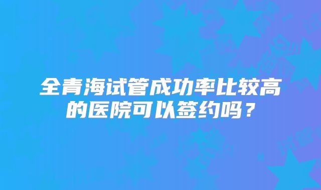 全青海试管成功率比较高的医院可以签约吗？
