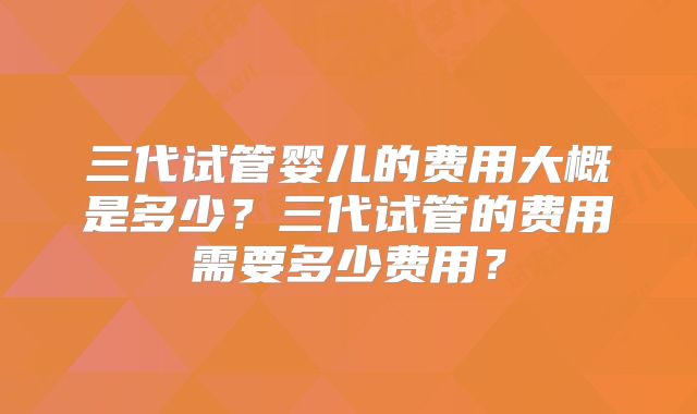 三代试管婴儿的费用大概是多少?三代试管的费用需要多少费用?