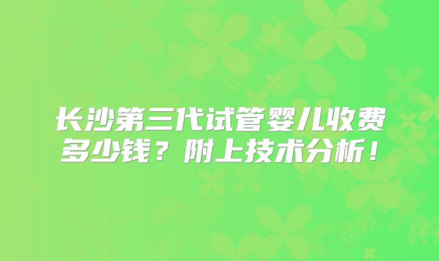 长沙第三代试管婴儿收费多少钱?附上技术分析!
