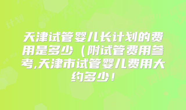 天津试管婴儿长计划的费用是多少(附试管费用参考,天津市试管婴儿费用大约多少!