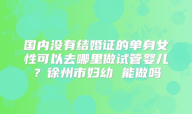 国内没有结婚证的单身女性可以去哪里做试管婴儿？徐州市妇幼 能做吗
