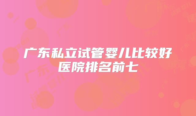 广东私立试管婴儿比较好医院排名前七