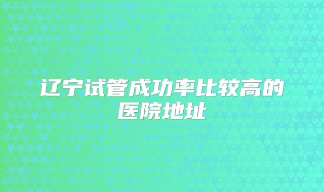 辽宁试管成功率比较高的医院地址