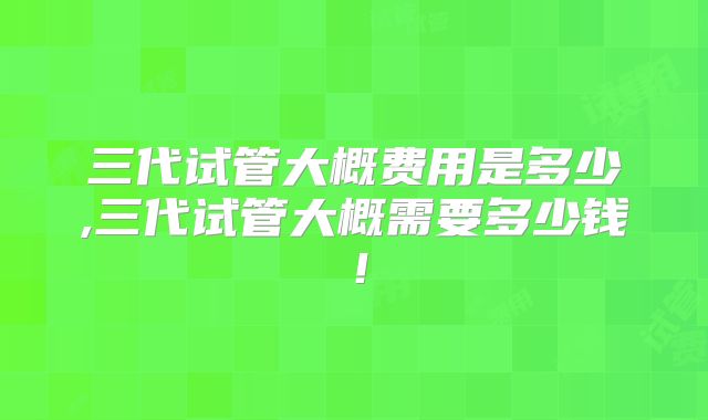 三代试管大概费用是多少,三代试管大概需要多少钱！